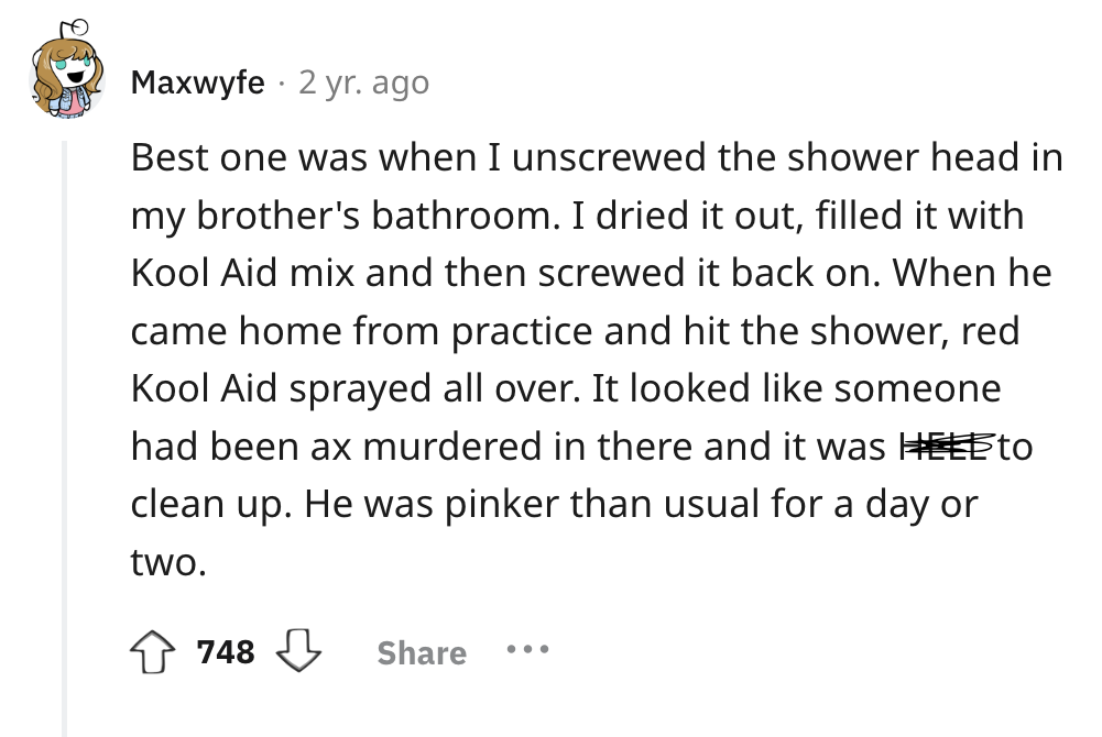screenshot - Maxwyfe 2 yr. ago Best one was when I unscrewed the shower head in my brother's bathroom. I dried it out, filled it with Kool Aid mix and then screwed it back on. When he came home from practice and hit the shower, red Kool Aid sprayed all ov